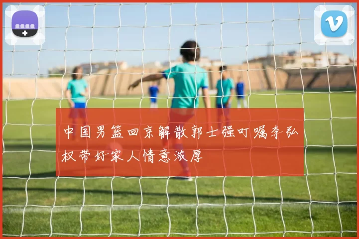 中国男篮回京解散郭士强叮嘱李弘权带好家人情意浓厚