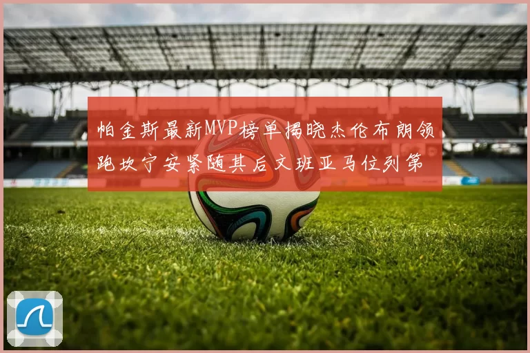帕金斯最新MVP榜单揭晓杰伦布朗领跑坎宁安紧随其后文班亚马位列第三