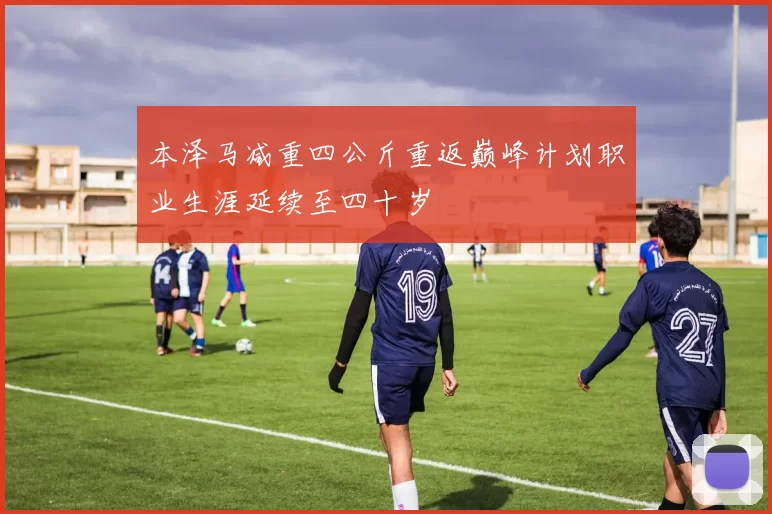 本泽马减重四公斤重返巅峰计划职业生涯延续至四十岁