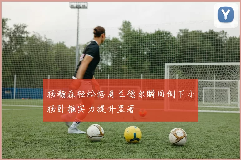 杨瀚森轻松搭肩兰德尔瞬间倒下小杨卧推实力提升显著