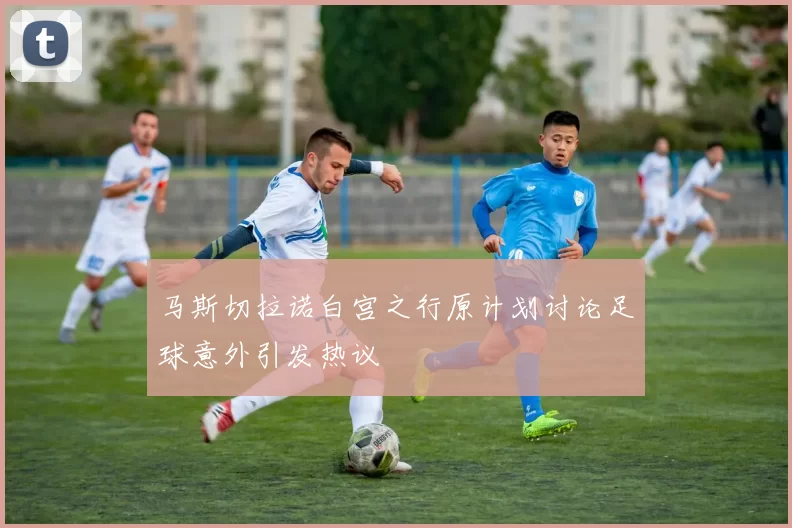 马斯切拉诺白宫之行原计划讨论足球意外引发热议