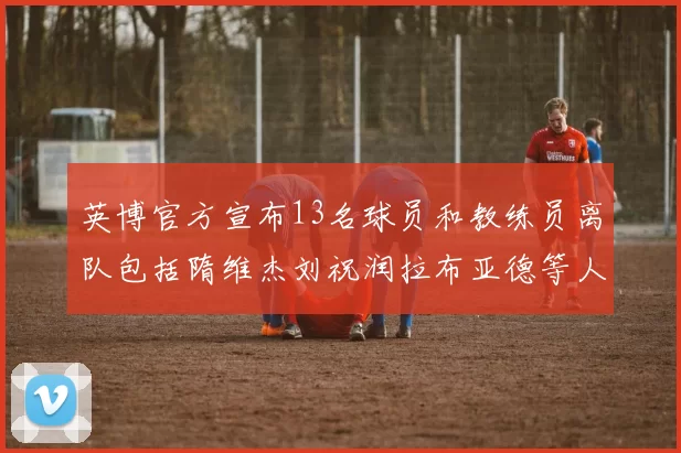 英博官方宣布13名球员和教练员离队包括隋维杰刘祝润拉布亚德等人