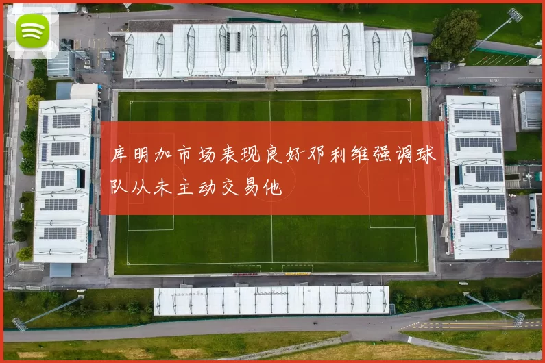 库明加市场表现良好邓利维强调球队从未主动交易他