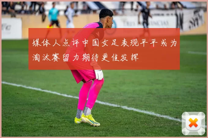媒体人点评中国女足表现平平或为淘汰赛留力期待更佳发挥