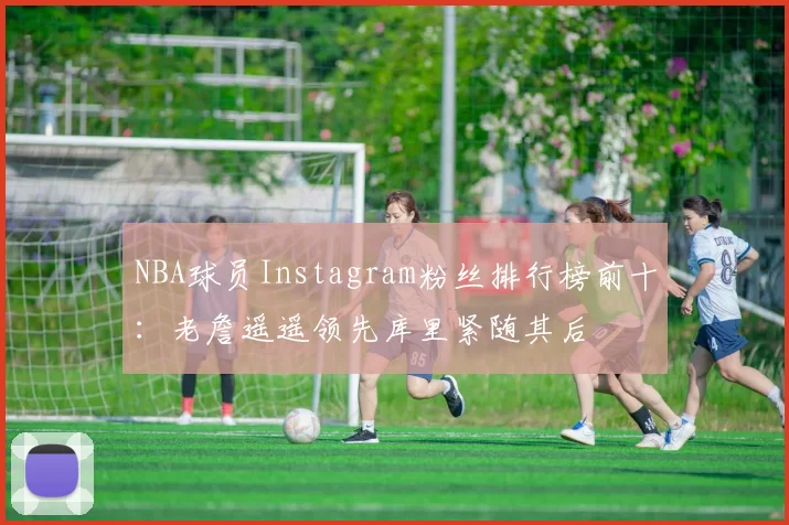 NBA球员Instagram粉丝排行榜前十：老詹遥遥领先库里紧随其后