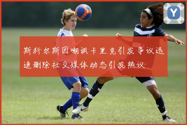 斯科尔斯因嘲讽卡里克引发争议迅速删除社交媒体动态引发热议