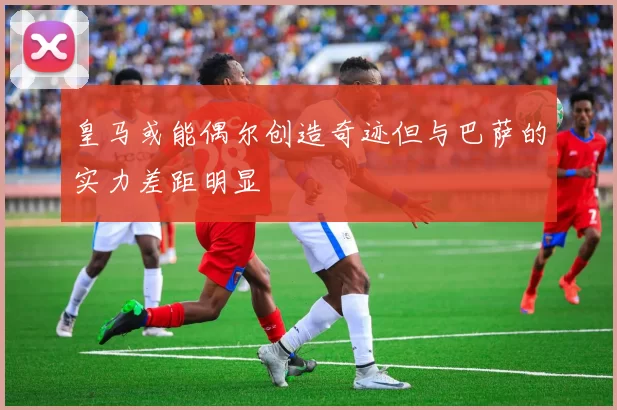 皇马或能偶尔创造奇迹但与巴萨的实力差距明显