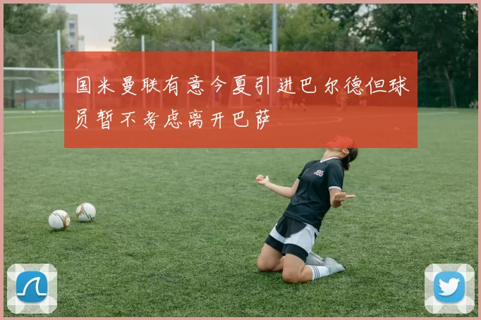 国米曼联有意今夏引进巴尔德但球员暂不考虑离开巴萨
