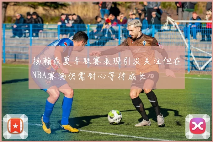 杨瀚森夏季联赛表现引发关注但在NBA赛场仍需耐心等待成长