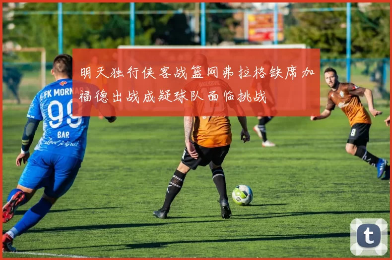 明天独行侠客战篮网弗拉格缺席加福德出战成疑球队面临挑战
