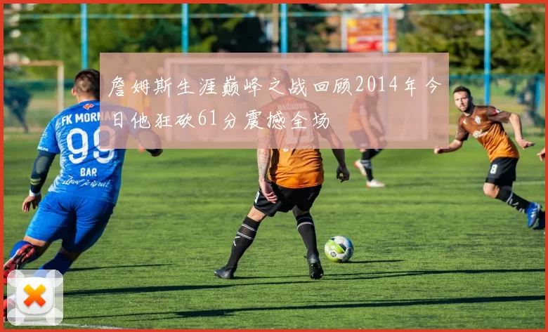 詹姆斯生涯巅峰之战回顾2014年今日他狂砍61分震撼全场
