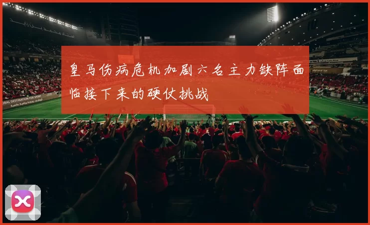 皇马伤病危机加剧六名主力缺阵面临接下来的硬仗挑战