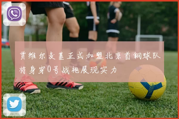 贾维尔麦基正式加盟北京首钢球队将身穿0号战袍展现实力