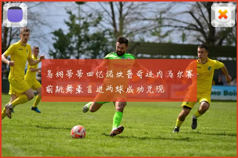 乌姆蒂蒂回忆诺坎普奇迹内马尔赛前跳舞豪言进两球成功兑现