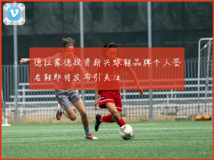 德拉蒙德投资新兴球鞋品牌个人签名鞋即将发布引关注