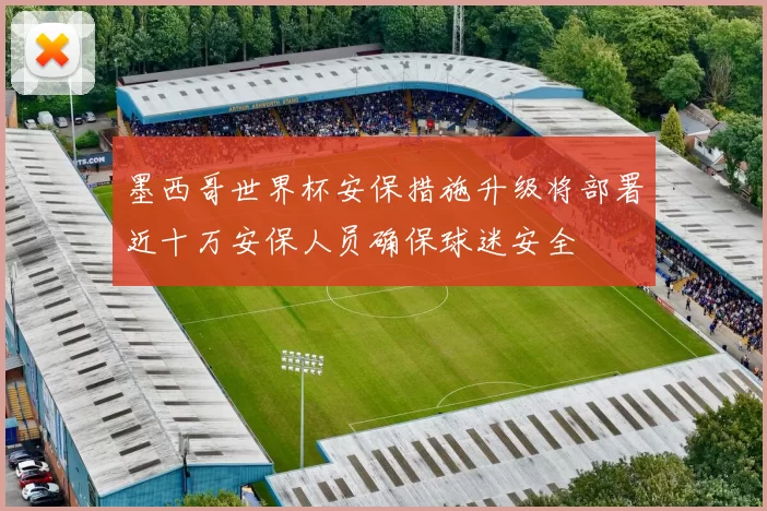 墨西哥世界杯安保措施升级将部署近十万安保人员确保球迷安全